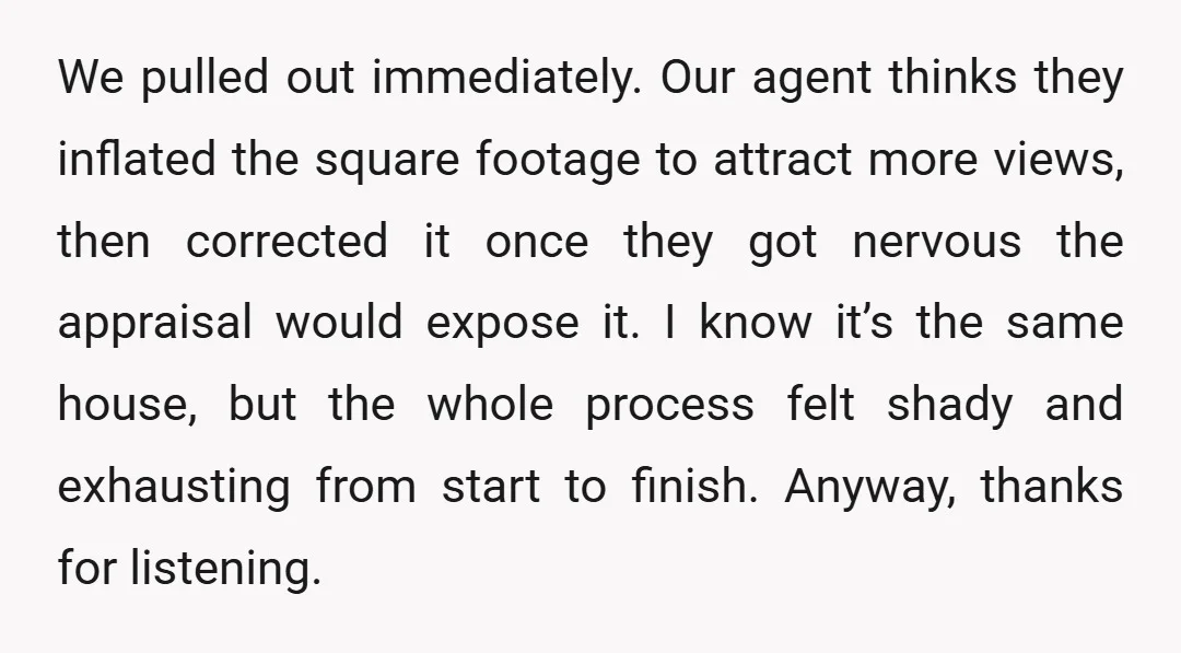 We pulled out immediately. Our agent thinks they inflated the square footage to attract more views, then corrected it once they got nervous the appraisal would expose it. I know...