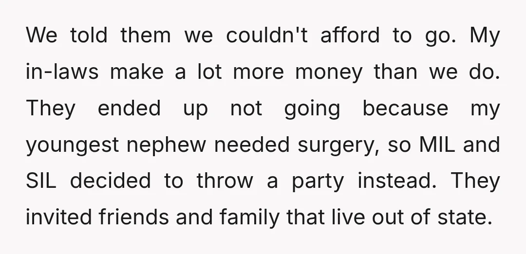 We told them we couldn't afford to go. My in-laws make a lot more money than we do. They ended up not going because my youngest nephew needed surgery, so...