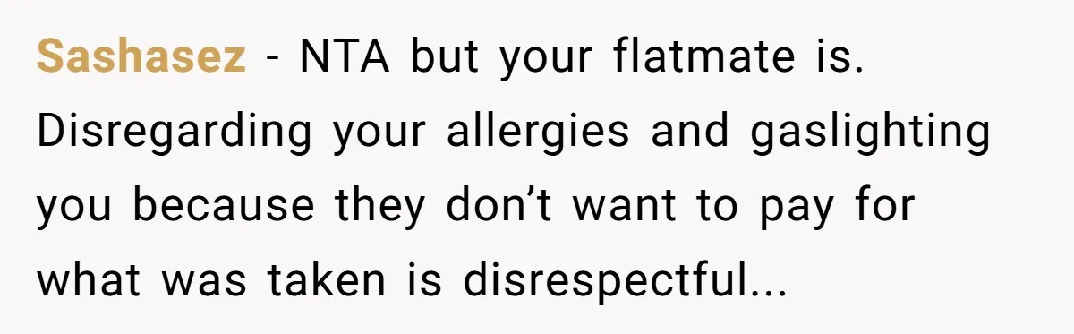 Sashasez − NTA but your flatmate is. Disregarding your allergies and gaslighting you because they don’t want to pay for what was taken is disrespectful...