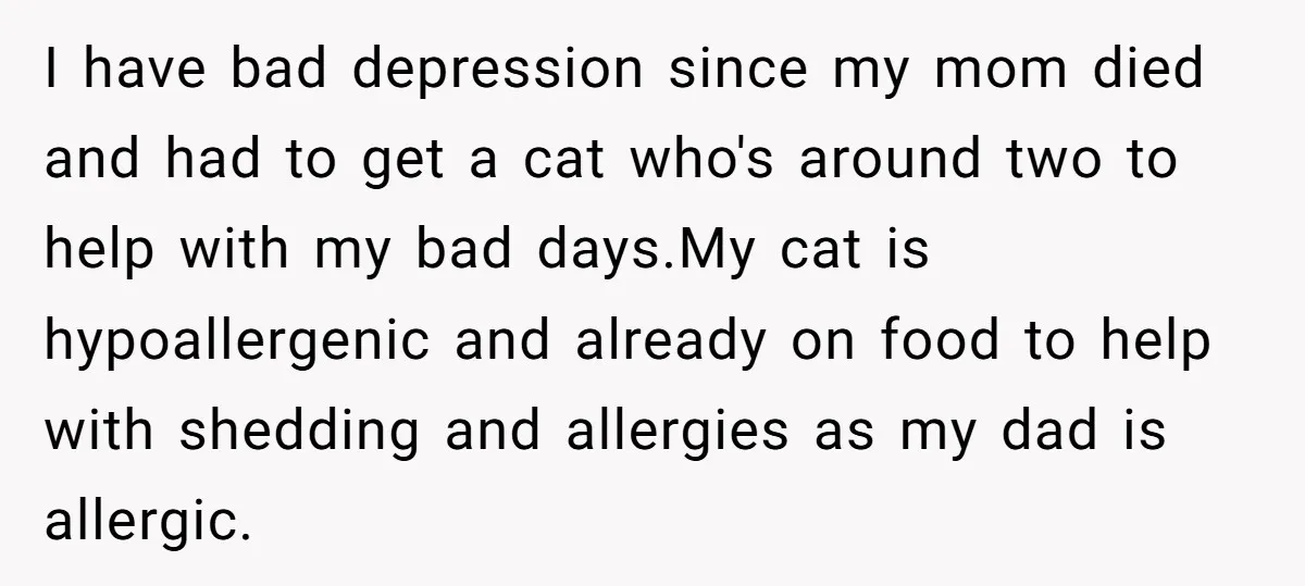 I have bad depression since my mom died and had to get a cat who's around two to help with my bad days.My cat is hypoallergenic and already on food...