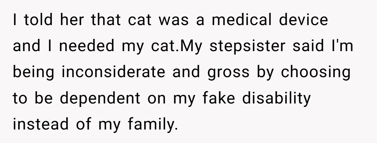 I told her that cat was a medical device and I needed my cat.My stepsister said I'm being inconsiderate and gross by choosing to be dependent on my fake disability...