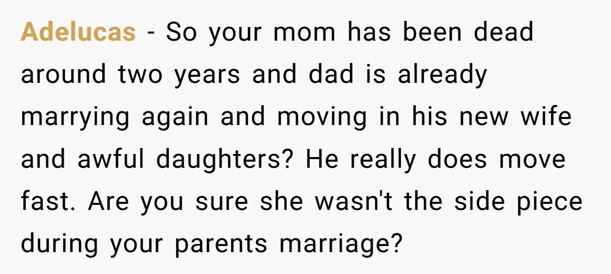 Adelucas − So your mom has been dead around two years and dad is already marrying again and moving in his new wife and awful daughters? He really does move...
