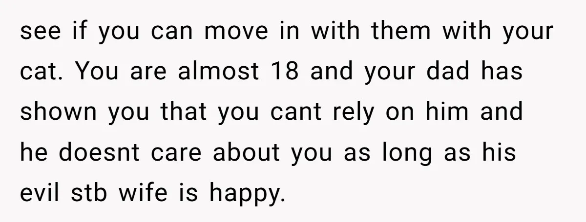 see if you can move in with them with your cat. You are almost 18 and your dad has shown you that you cant rely on him and he doesnt...