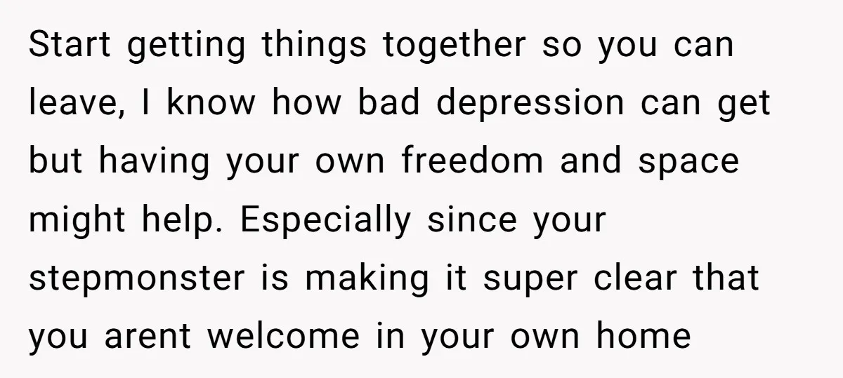 Start getting things together so you can leave, I know how bad depression can get but having your own freedom and space might help. Especially since your stepmonster is making...