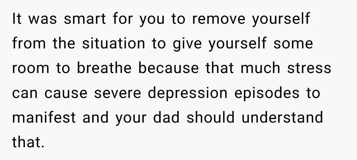 It was smart for you to remove yourself from the situation to give yourself some room to breathe because that much stress can cause severe depression episodes to manifest and...