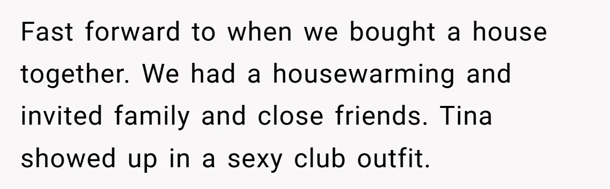 Fast forward to when we bought a house together. We had a housewarming and invited family and close friends. Tina showed up in a sexy club outfit.