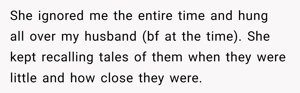 She ignored me the entire time and hung all over my husband (bf at the time). She kept recalling tales of them when they were little and how close they...