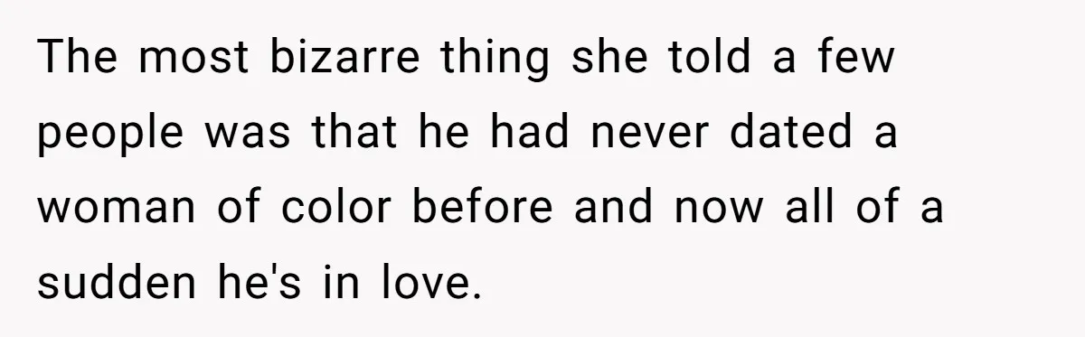 The most bizarre thing she told a few people was that he had never dated a woman of color before and now all of a sudden he's in love.