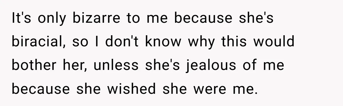 It's only bizarre to me because she's biracial, so I don't know why this would bother her, unless she's jealous of me because she wished she were me.