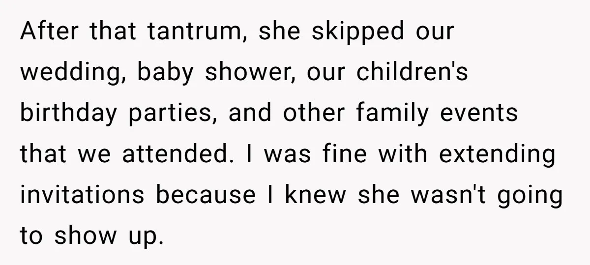After that tantrum, she skipped our wedding, baby shower, our children's birthday parties, and other family events that we attended. I was fine with extending invitations because I knew she...