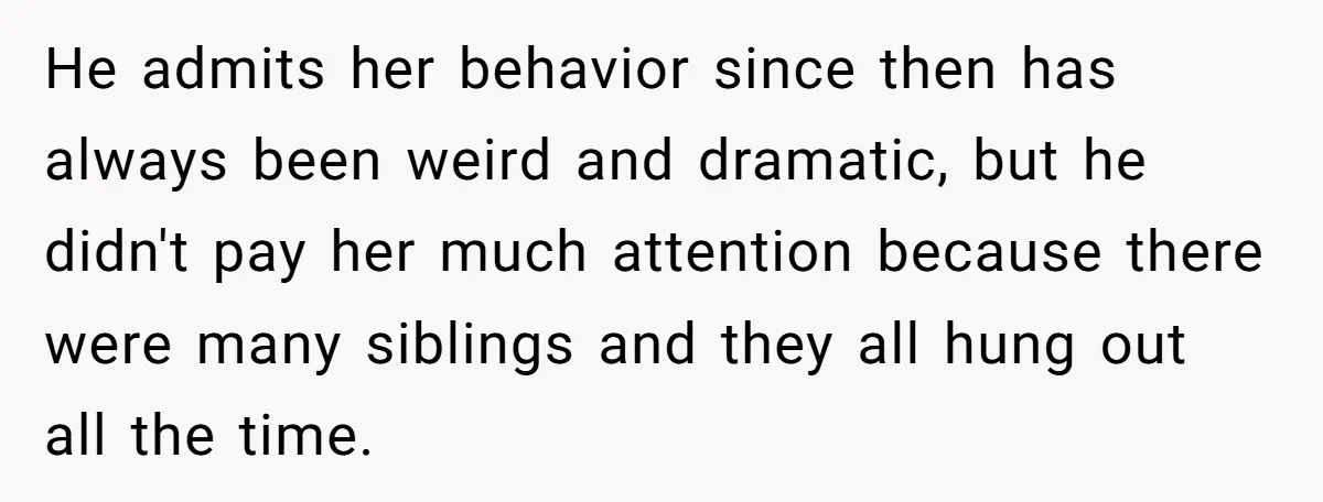 He admits her behavior since then has always been weird and dramatic, but he didn't pay her much attention because there were many siblings and they all hung out all...