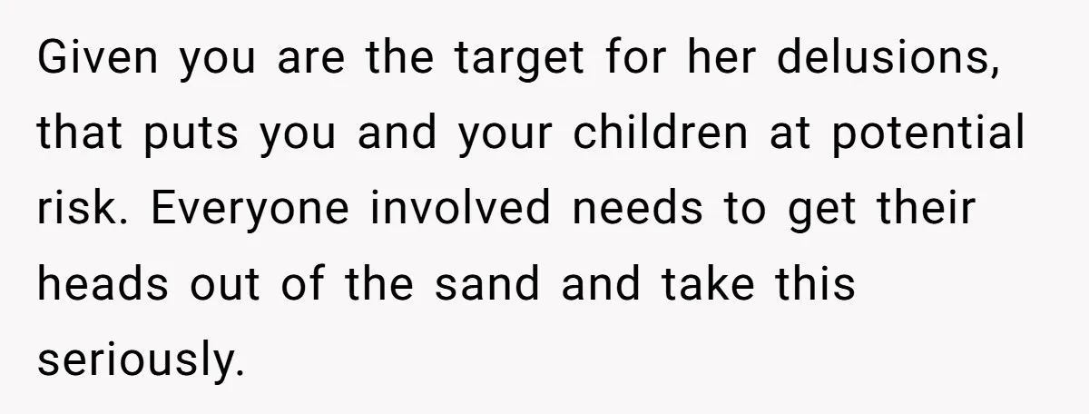 Given you are the target for her delusions, that puts you and your children at potential risk. Everyone involved needs to get their heads out of the sand and take...