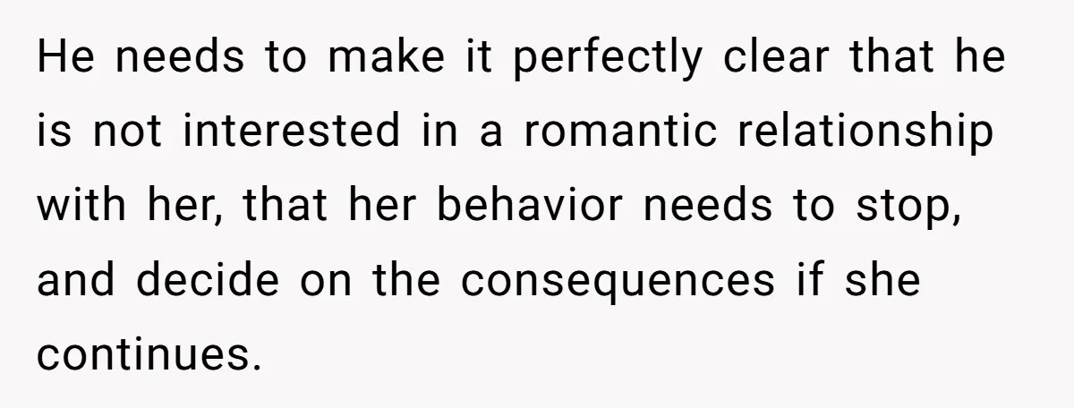 He needs to make it perfectly clear that he is not interested in a romantic relationship with her, that her behavior needs to stop, and decide on the consequences if...