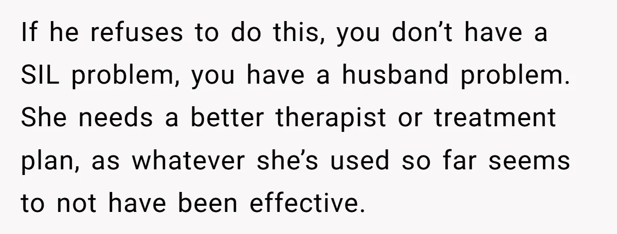 If he refuses to do this, you don’t have a SIL problem, you have a husband problem. She needs a better therapist or treatment plan, as whatever she’s used so...
