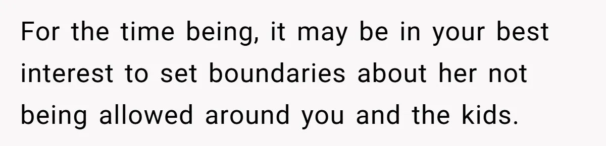 For the time being, it may be in your best interest to set boundaries about her not being allowed around you and the kids.