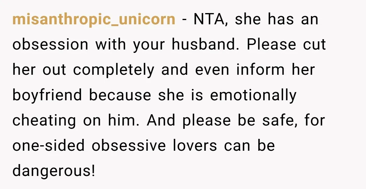 misanthropic_unicorn − NTA, she has an obsession with your husband. Please cut her out completely and even inform her boyfriend because she is emotionally cheating on him. And please be...