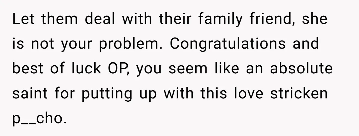 Let them deal with their family friend, she is not your problem. Congratulations and best of luck OP, you seem like an absolute saint for putting up with this love...