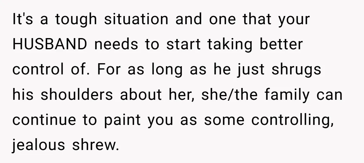 It's a tough situation and one that your HUSBAND needs to start taking better control of. For as long as he just shrugs his shoulders about her, she/the family can...