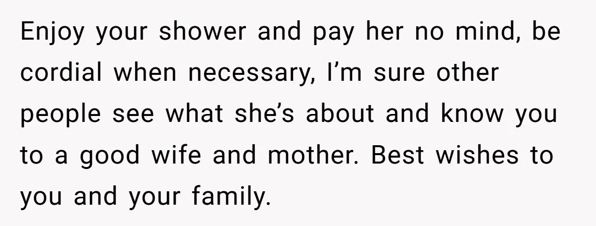 Enjoy your shower and pay her no mind, be cordial when necessary, I’m sure other people see what she’s about and know you to a good wife and mother. Best...
