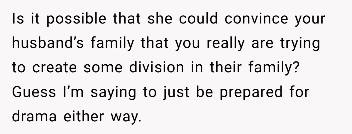 Is it possible that she could convince your husband’s family that you really are trying to create some division in their family? Guess I’m saying to just be prepared for...