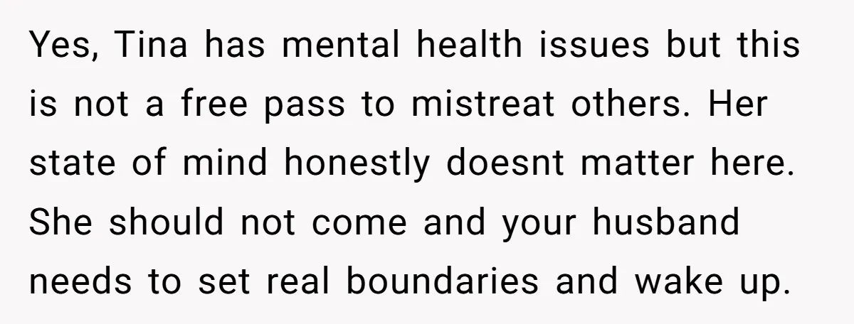 Yes, Tina has mental health issues but this is not a free pass to mistreat others. Her state of mind honestly doesnt matter here. She should not come and your...