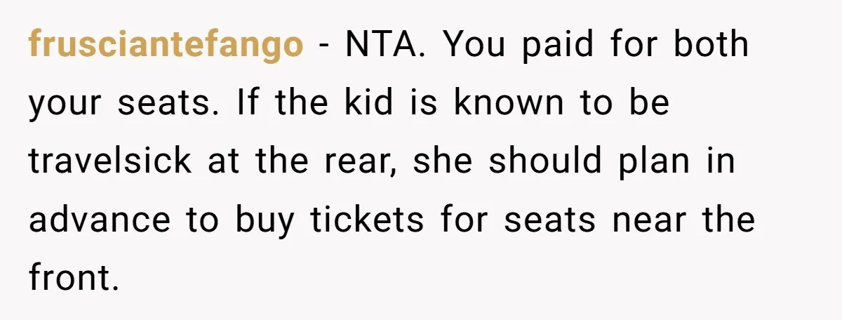 frusciantefango − NTA. You paid for both your seats. If the kid is known to be travelsick at the rear, she should plan in advance to buy tickets for seats...
