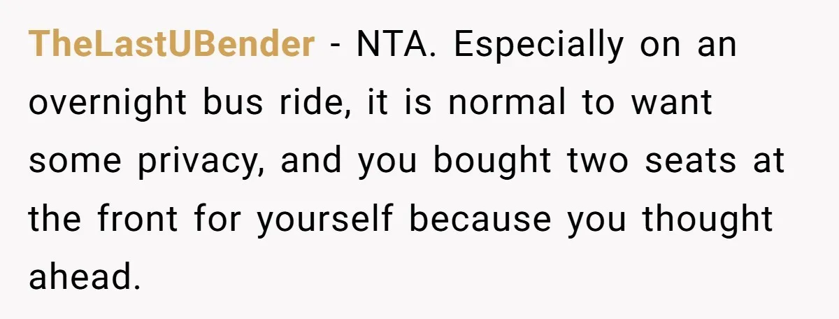 TheLastUBender − NTA. Especially on an overnight bus ride, it is normal to want some privacy, and you bought two seats at the front for yourself because you thought ahead.