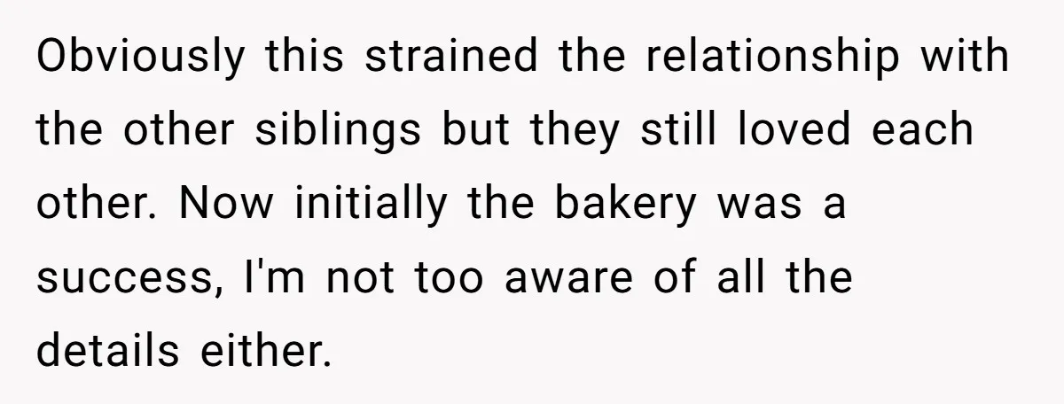 Obviously this strained the relationship with the other siblings but they still loved each other. Now initially the bakery was a success, I'm not too aware of all the details...