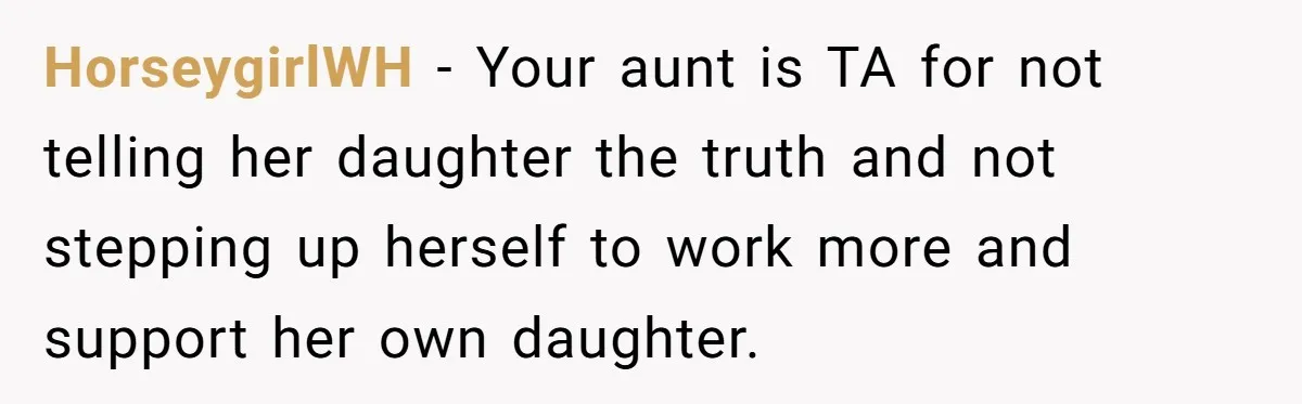 HorseygirlWH − Your aunt is TA for not telling her daughter the truth and not stepping up herself to work more and support her own daughter.
