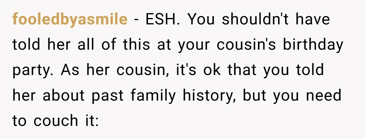 fooledbyasmile − ESH. You shouldn't have told her all of this at your cousin's birthday party. As her cousin, it's ok that you told her about past family history, but...