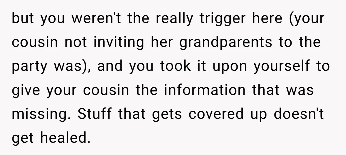 but you weren't the really trigger here (your cousin not inviting her grandparents to the party was), and you took it upon yourself to give your cousin the information that...