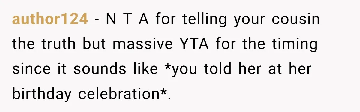 author124 − N T A for telling your cousin the truth but massive YTA for the timing since it sounds like *you told her at her birthday celebration*.