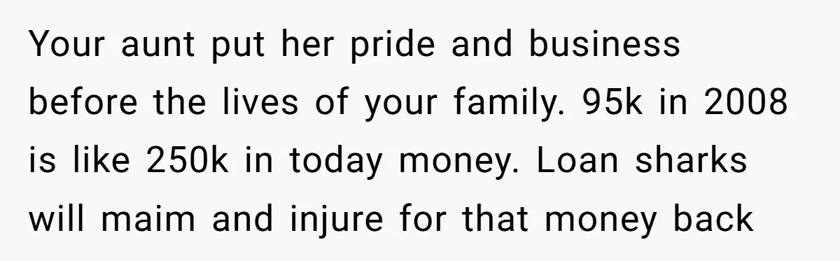 Your aunt put her pride and business before the lives of your family. 95k in 2008 is like 250k in today money. Loan sharks will maim and injure for that...
