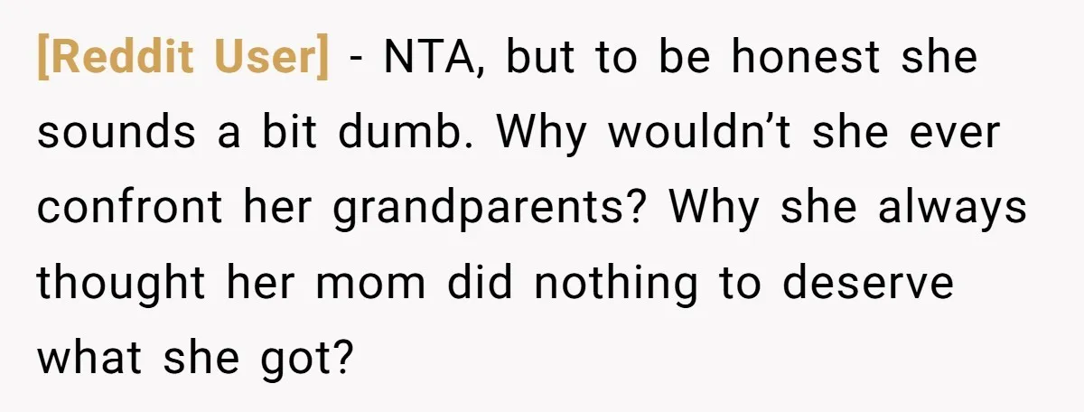 [Reddit User] − NTA, but to be honest she sounds a bit dumb. Why wouldn’t she ever confront her grandparents? Why she always thought her mom did nothing to deserve...