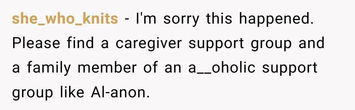 she_who_knits − I'm sorry this happened. Please find a caregiver support group and a family member of an a__oholic support group like Al-anon.