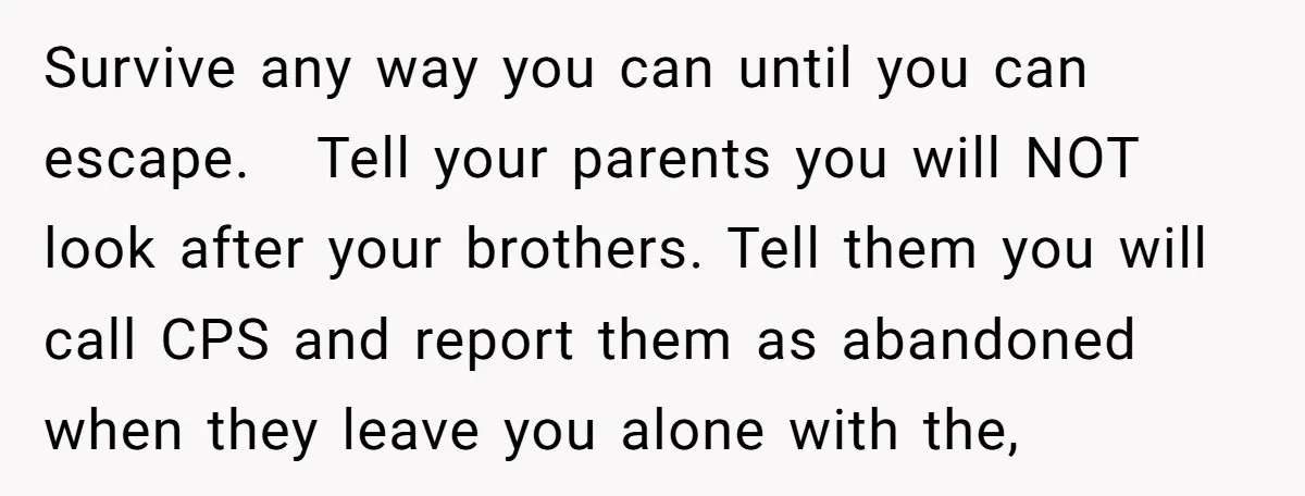 Survive any way you can until you can escape. ​ ​ Tell your parents you will NOT look after your brothers. Tell them you will call CPS and report them...