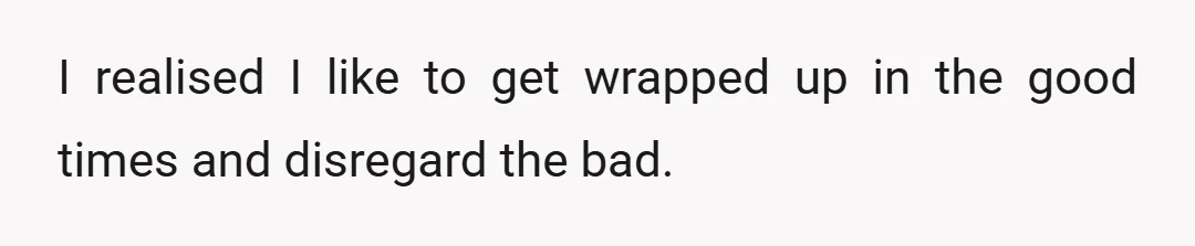 I realised I like to get wrapped up in the good times and disregard the bad.