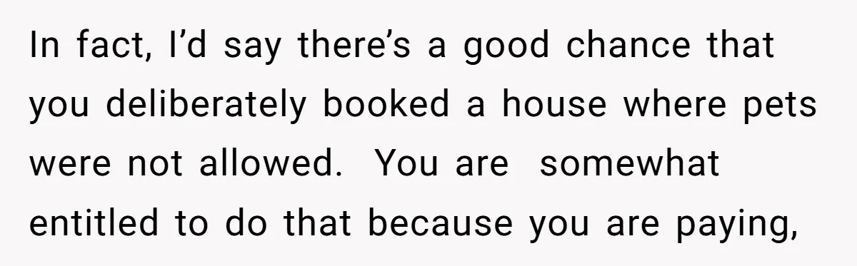 In fact, I’d say there’s a good chance that you deliberately booked a house where pets were not allowed. You are somewhat entitled to do that because you are paying,