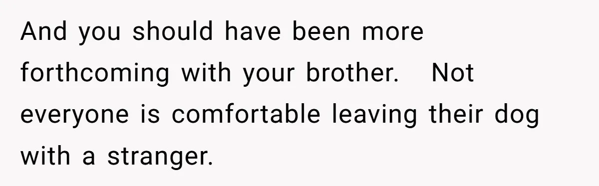 And you should have been more forthcoming with your brother. Not everyone is comfortable leaving their dog with a stranger.