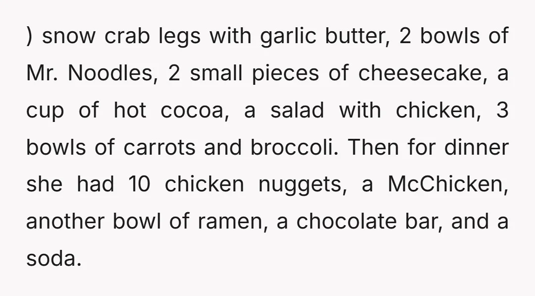 ) snow crab legs with garlic butter, 2 bowls of Mr. Noodles, 2 small pieces of cheesecake, a cup of hot cocoa, a salad with chicken, 3 bowls of carrots...