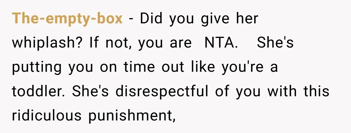 The-empty-box − Did you give her whiplash? If not, you are NTA. She's putting you on time out like you're a toddler. She's disrespectful of you with this ridiculous punishment,
