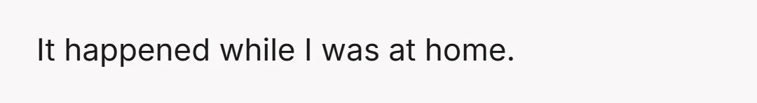 It happened while I was at home.