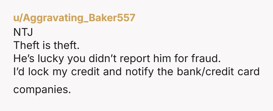 u/Aggravating_Baker557
NTJ
Theft is theft.
He’s lucky you didn’t report him for fraud.
I’d lock my credit and notify the bank/credit card companies.