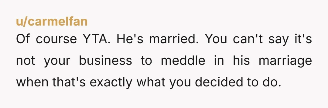 u/carmelfan
Of course YTA. He's married. You can't say it's not your business to meddle in his marriage when that's exactly what you decided to do.