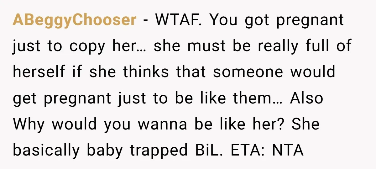 ABeggyChooser − WTAF. You got pregnant just to copy her… she must be really full of herself if she thinks that someone would get pregnant just to be like them…...