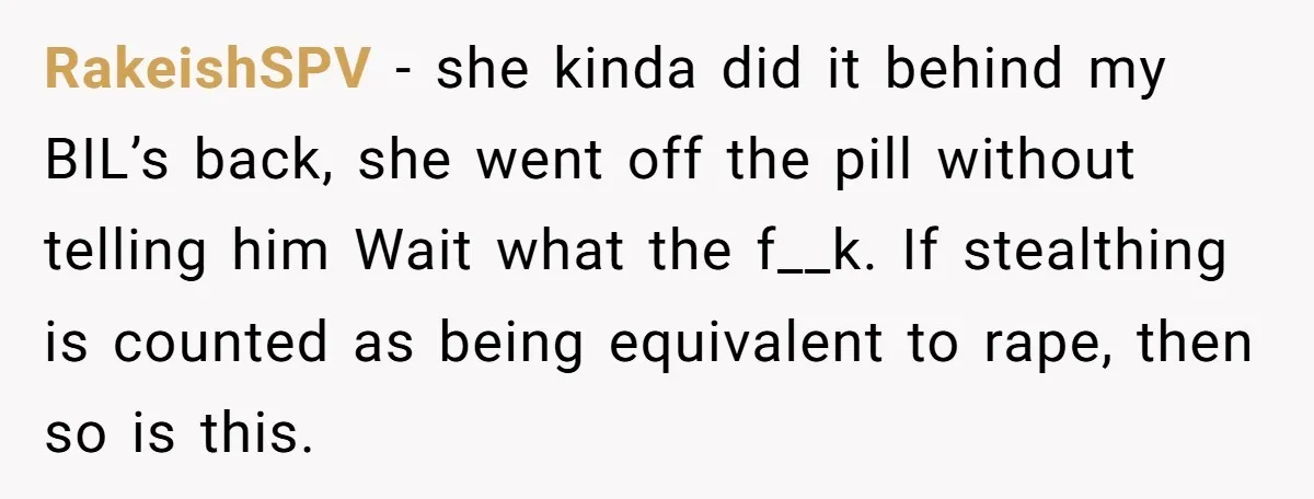 RakeishSPV − she kinda did it behind my BIL’s back, she went off the pill without telling him Wait what the f__k. If stealthing is counted as being equivalent to...