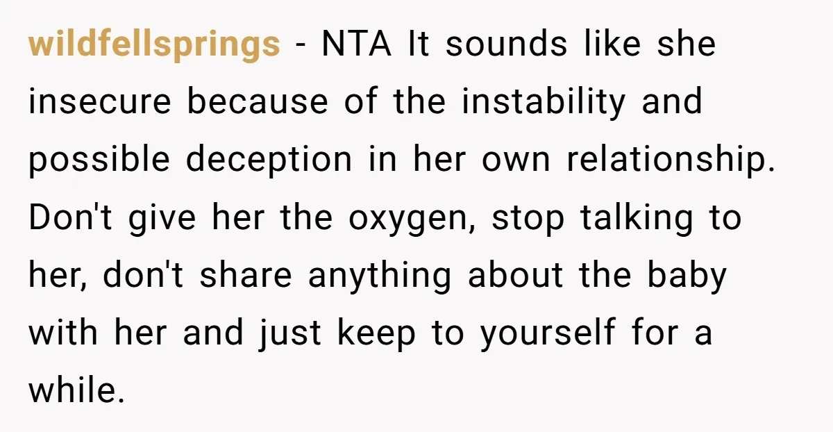 wildfellsprings − NTA It sounds like she insecure because of the instability and possible deception in her own relationship. Don't give her the oxygen, stop talking to her, don't share...