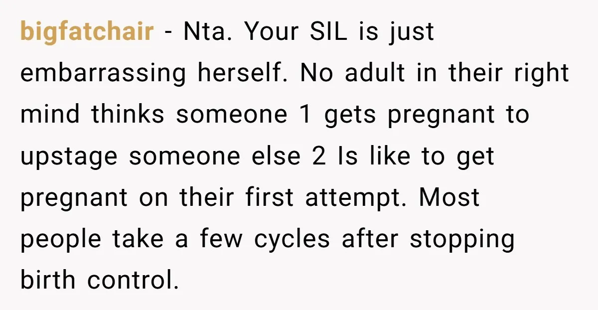 bigfatchair − Nta. Your SIL is just embarrassing herself. No adult in their right mind thinks someone 1 gets pregnant to upstage someone else 2 Is like to get pregnant...