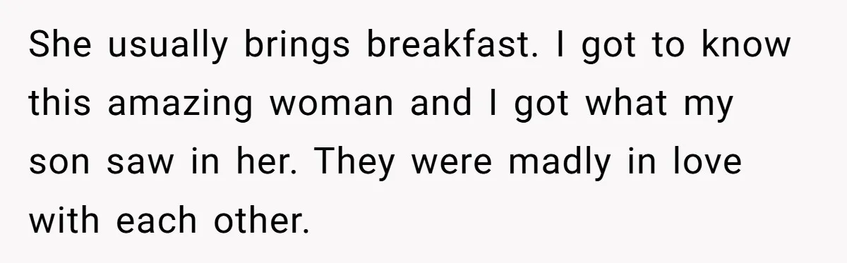 She usually brings breakfast. I got to know this amazing woman and I got what my son saw in her. They were madly in love with each other.