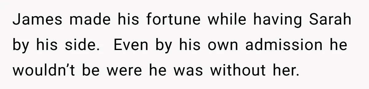 James made his fortune while having Sarah by his side. Even by his own admission he wouldn’t be were he was without her.